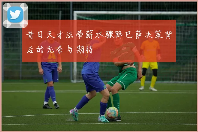 昔日天才法蒂薪水骤降巴萨决策背后的无奈与期待