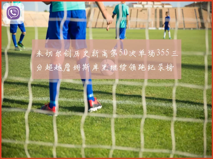 米切尔创历史新高第50次单场355三分超越詹姆斯库里继续领跑纪录榜