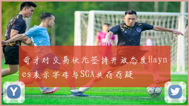 奇才对交易状元签持开放态度Haynes表示字母与SGA共存存疑