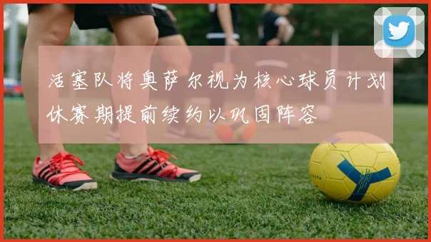 活塞队将奥萨尔视为核心球员计划休赛期提前续约以巩固阵容