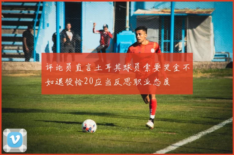 评论员直言土耳其球员索要奖金不如退役恰20应当反思职业态度