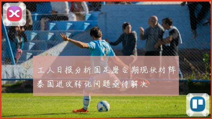 工人日报分析国足磨合期现状对阵泰国进攻转化问题亟待解决