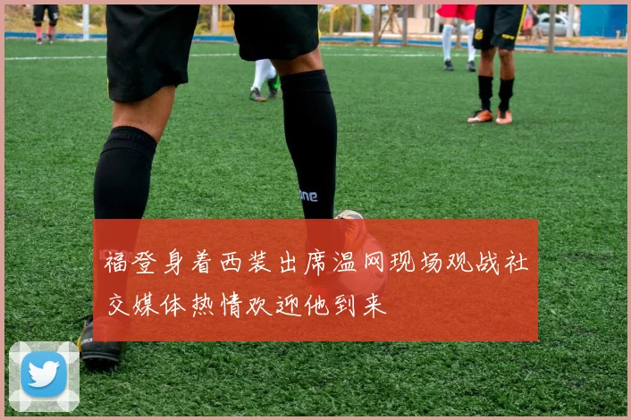 福登身着西装出席温网现场观战社交媒体热情欢迎他到来