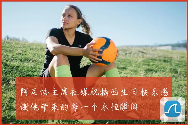 阿足协主席社媒祝梅西生日快乐感谢他带来的每一个永恒瞬间