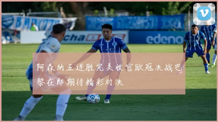 阿森纳五连胜完美收官欧冠决战巴黎在即期待精彩对决