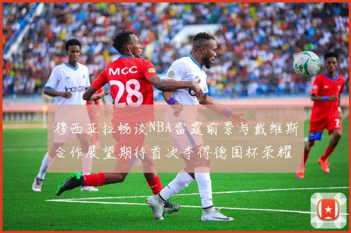 穆西亚拉畅谈NBA雷霆前景与戴维斯合作展望期待首次夺得德国杯荣耀