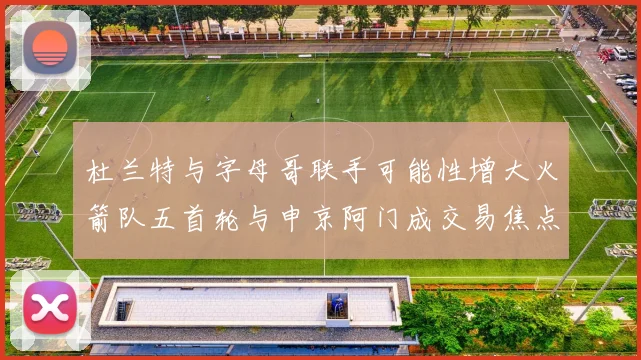 杜兰特与字母哥联手可能性增大火箭队五首轮与申京阿门成交易焦点