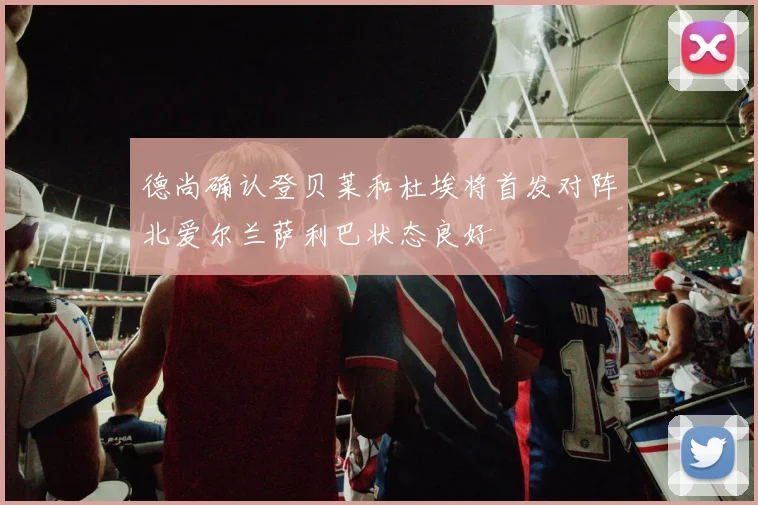 德尚确认登贝莱和杜埃将首发对阵北爱尔兰萨利巴状态良好