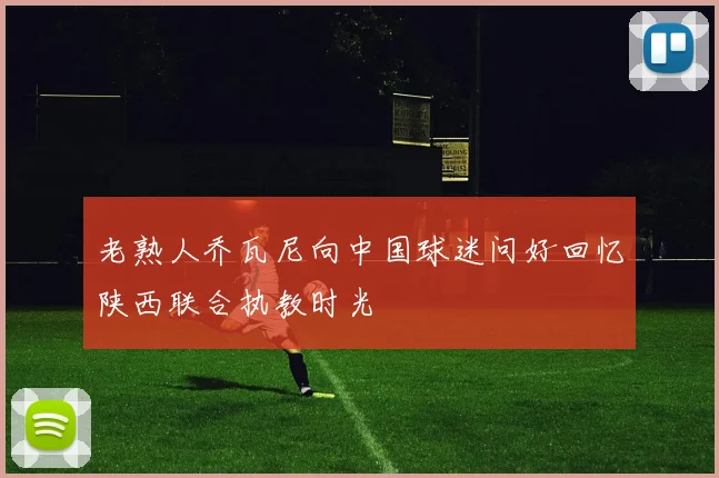 老熟人乔瓦尼向中国球迷问好回忆陕西联合执教时光