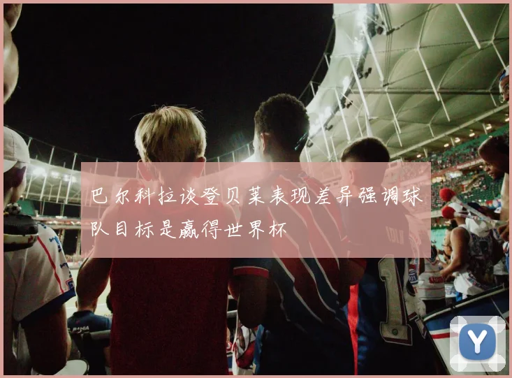 巴尔科拉谈登贝莱表现差异强调球队目标是赢得世界杯